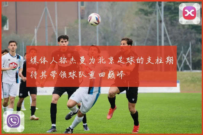 媒体人称杰曼为北京足球的支柱期待其带领球队重回巅峰