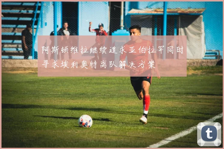 阿斯顿维拉继续追求亚伯拉罕同时寻求埃利奥特离队解决方案