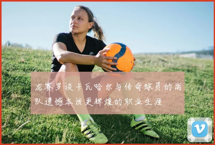 龙赛罗谈卡瓦哈尔与传奇球员的离队遗憾本该更辉煌的职业生涯