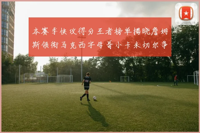 本赛季快攻得分王者榜单揭晓詹姆斯领衔马克西字母哥小卡米切尔争辉