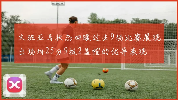 文班亚马状态回暖过去9场比赛展现出场均25分9板2盖帽的优异表现