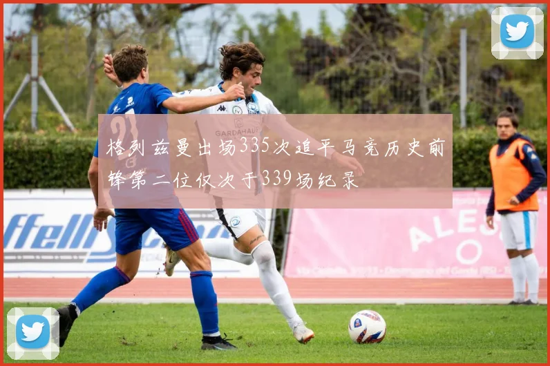 格列兹曼出场335次追平马竞历史前锋第二位仅次于339场纪录