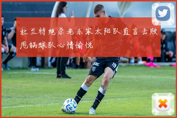 杜兰特绝杀老东家太阳队直言击败甩锅球队心情愉悦