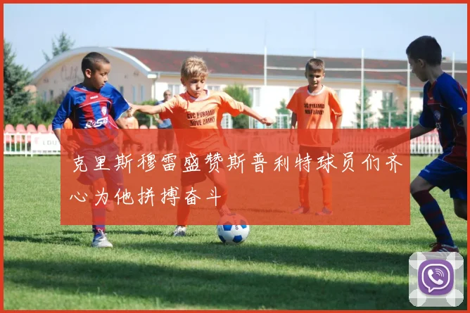 克里斯穆雷盛赞斯普利特球员们齐心为他拼搏奋斗