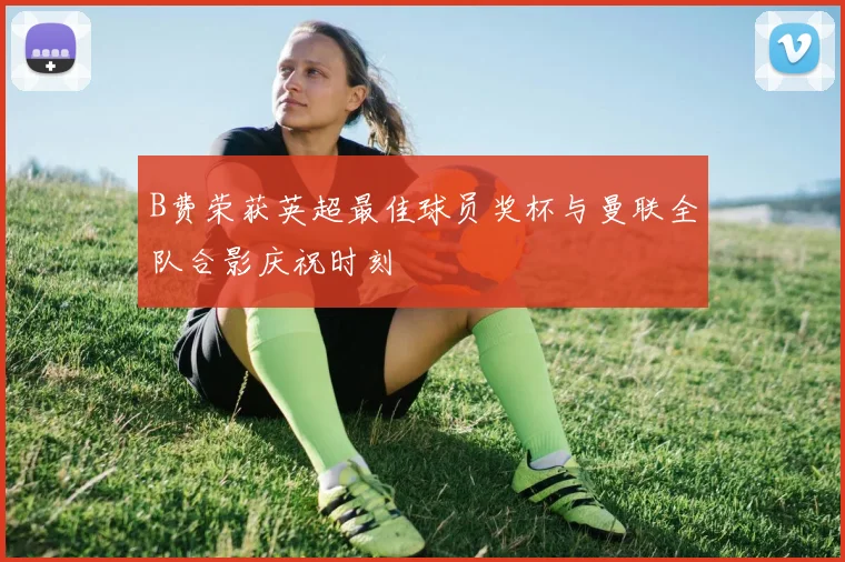 B费荣获英超最佳球员奖杯与曼联全队合影庆祝时刻