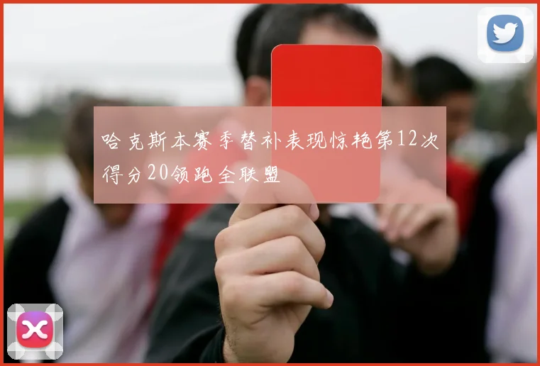 哈克斯本赛季替补表现惊艳第12次得分20领跑全联盟