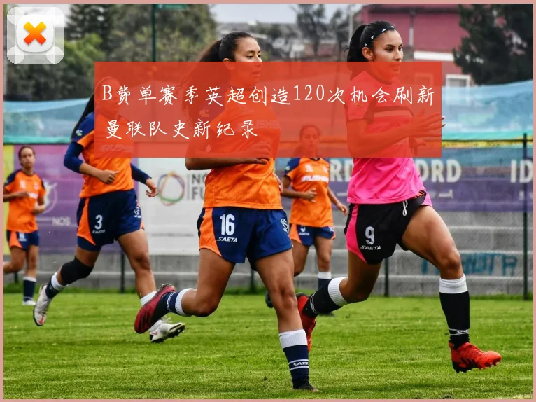 B费单赛季英超创造120次机会刷新曼联队史新纪录