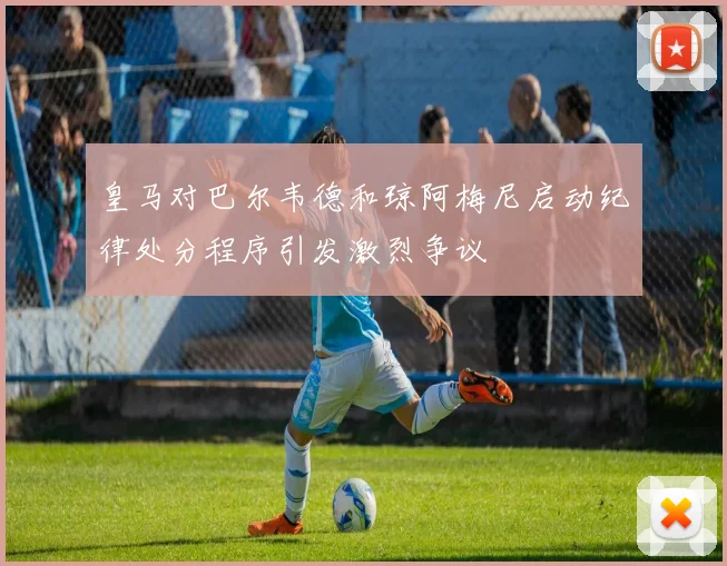 皇马对巴尔韦德和琼阿梅尼启动纪律处分程序引发激烈争议