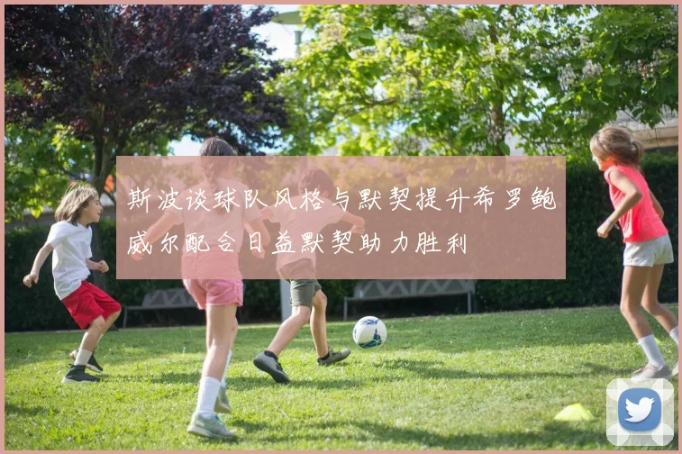 斯波谈球队风格与默契提升希罗鲍威尔配合日益默契助力胜利