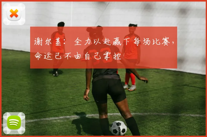 谢尔基：全力以赴赢下每场比赛，命运已不由自己掌控