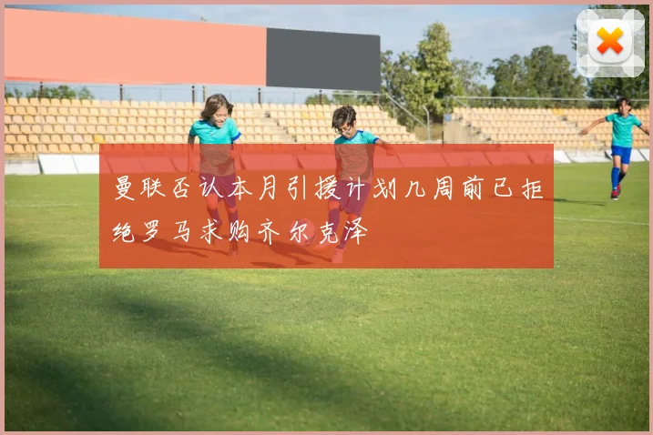 曼联否认本月引援计划几周前已拒绝罗马求购齐尔克泽