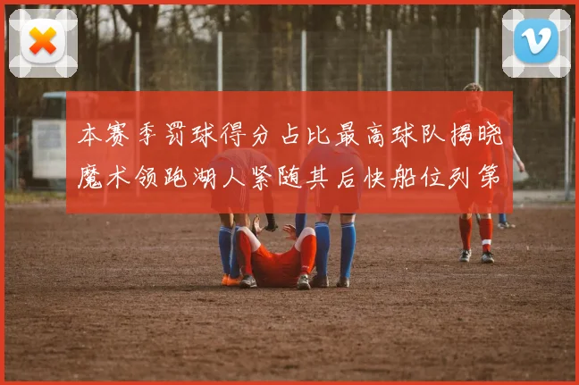 本赛季罚球得分占比最高球队揭晓魔术领跑湖人紧随其后快船位列第四
